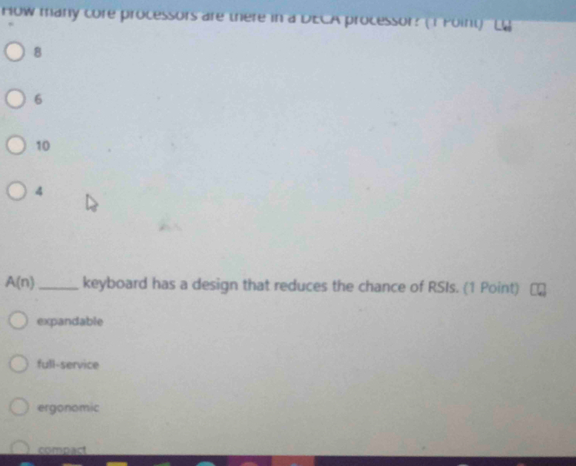 How many core processors are there in a DECA processor? (1 Foint)
8
6
10
4
A(n) _keyboard has a design that reduces the chance of RSIs. (1 Point)
expandable
full-service
ergonomic
compact