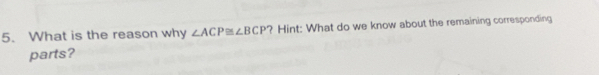What is the reason why ∠ ACP≌ ∠ BCP ? Hint: What do we know about the remaining corresponding 
parts?
