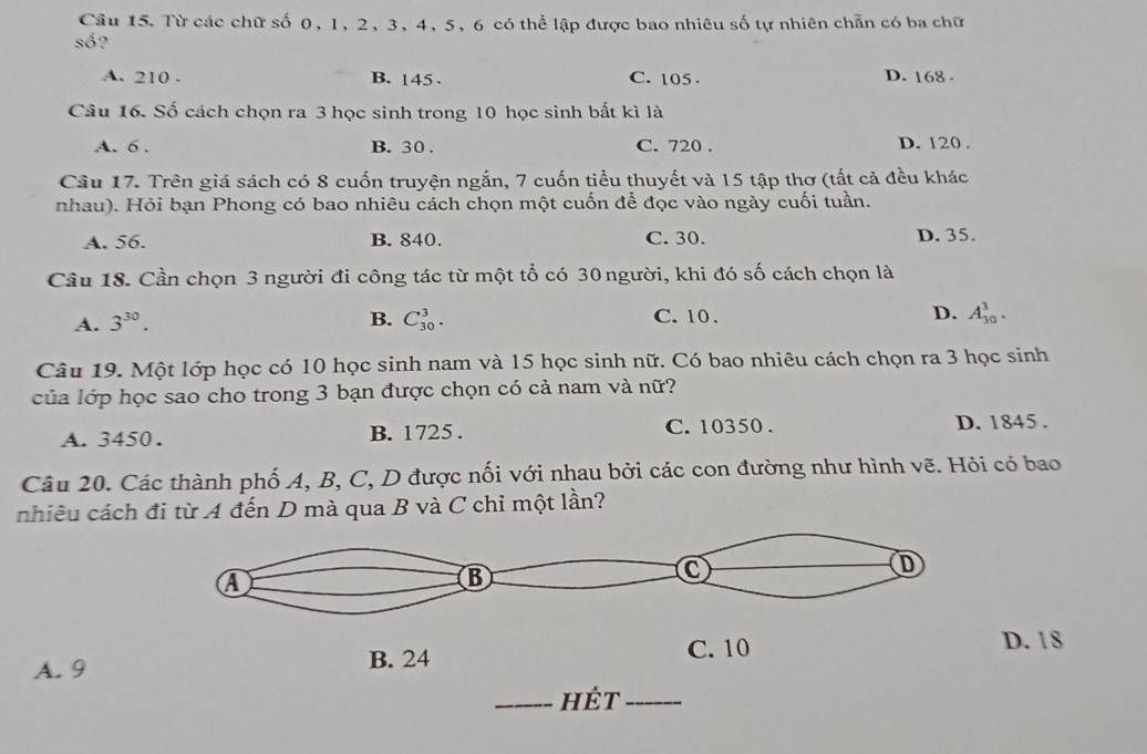 Từ các chữ số 0, 1, 2, 3, 4, 5, 6 có thể lập được bao nhiêu số tự nhiên chẵn có ba chữ
số?
A. 210. B. 145. C. 105. D. 168.
Cầu 16. Số cách chọn ra 3 học sinh trong 10 học sinh bất kì là
A. 6. B. 30. C. 720. D. 120.
Cầu 17. Trên giá sách có 8 cuốn truyện ngắn, 7 cuốn tiểu thuyết và 15 tập thơ (tất cả đều khác
nhau). Hỏi bạn Phong có bao nhiêu cách chọn một cuốn để đọc vào ngày cuối tuần.
A. 56. B. 840. C. 30. D. 35.
Cầu 18. Cần chọn 3 người đi công tác từ một tổ có 30 người, khi đó số cách chọn là
A. 3^(30). B. C_(30)^3. C. 10. D. A_(30)^3. 
Câu 19. Một lớp học có 10 học sinh nam và 15 học sinh nữ. Có bao nhiêu cách chọn ra 3 học sinh
của lớp học sao cho trong 3 bạn được chọn có cả nam và nữ?
A. 3450. B. 1725. C. 10350.
D. 1845.
Câu 20. Các thành phố A, B, C, D được nối với nhau bởi các con đường như hình vẽ. Hỏi có bao
nhiêu cách đi từ A đến D mà qua B và C chỉ một lần?
A. 9
D. 18