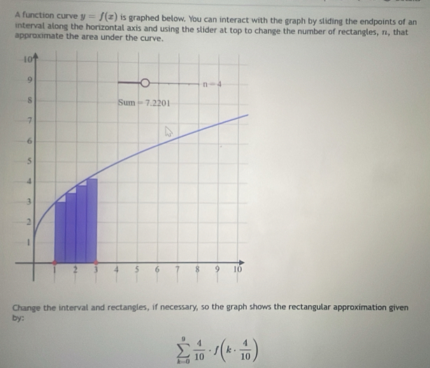 A function curve y=f(x) is graphed below. You can interact with the graph by sliding the endpoints of an
interval along the horizontal axis and using the slider at top to change the number of rectangles, n, that
approximate the area under the curve.
Change the interval and rectangles, if necessary, so the graph shows the rectangular approximation given
by:
sumlimits _(k=0)^9 4/10 · f(k·  4/10 )