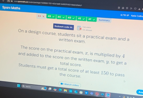 maile.abstadent/packaga/74c666d0-7351-422a-ba89-3a5655f56521/tadk/4/fbern/7 
Sparx Maths 9,776 XP Katie Collin 
4A* 48 4C 40 4E 4F Summary 
Bookwork code: 4A not allowed Calculator 
On a design course, students sit a practical exam and a 
written exam. 
The score on the practical exam, æ, is multiplied by 4
and added to the score on the written exam, y, to get a 
total score. 
Students must get a total score of at least 150 to pass 
the course. 
** Watch video 
Ans