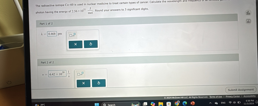 The radioactive isotope Co-60 is used in nuclear medicine to treat certain types of cancer. Calculate the wavelength and frequenty 
photon having the energy of 2.56* 10^(11) J/mol . Round your answers to 3 significant digits. 
slo 
Ar 
Part 1 of 2
lambda =0.468 pm □ .beginarrayr □  □ endarray
× 5 
Part 2 of 2
v=6.42* 10^(20)  1/s  □ .∈fty^(□)
× 
Submit Assignment 
Use | Privacy Center | Accessibility 
6:38 PM 
28°C Search 
11/3/2024