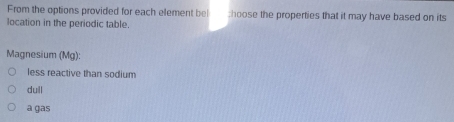 From the options provided for each element bel :hoose the properties that it may have based on its
location in the periodic table.
Magnesium (Mg):
less reactive than sodium
dull
a gas