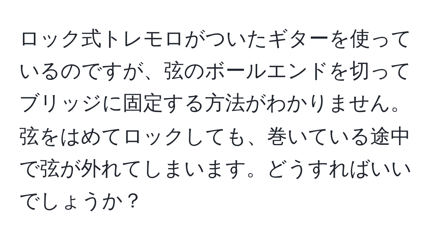 ロック式トレモロがついたギターを使っているのですが、弦のボールエンドを切ってブリッジに固定する方法がわかりません。弦をはめてロックしても、巻いている途中で弦が外れてしまいます。どうすればいいでしょうか？