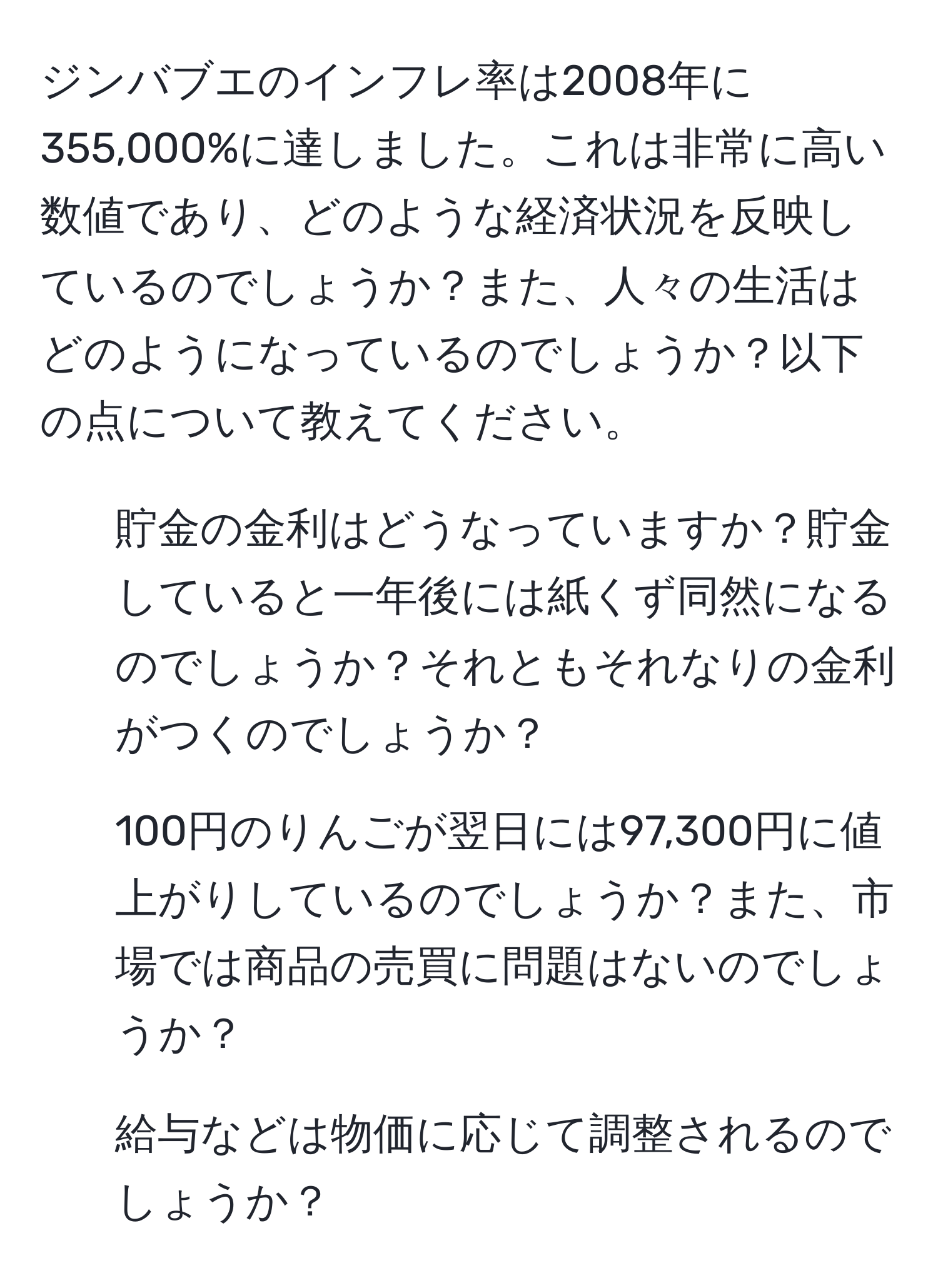 ジンバブエのインフレ率は2008年に355,000%に達しました。これは非常に高い数値であり、どのような経済状況を反映しているのでしょうか？また、人々の生活はどのようになっているのでしょうか？以下の点について教えてください。  
1. 貯金の金利はどうなっていますか？貯金していると一年後には紙くず同然になるのでしょうか？それともそれなりの金利がつくのでしょうか？  
2. 100円のりんごが翌日には97,300円に値上がりしているのでしょうか？また、市場では商品の売買に問題はないのでしょうか？  
3. 給与などは物価に応じて調整されるのでしょうか？