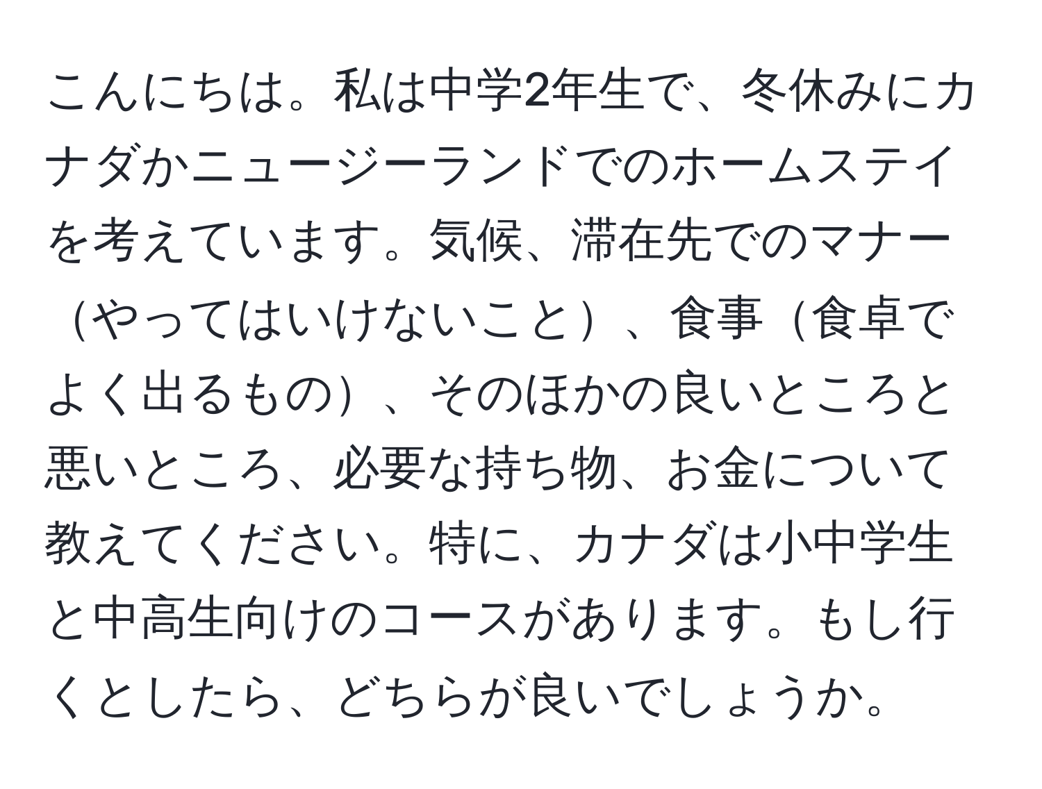 こんにちは。私は中学2年生で、冬休みにカナダかニュージーランドでのホームステイを考えています。気候、滞在先でのマナーやってはいけないこと、食事食卓でよく出るもの、そのほかの良いところと悪いところ、必要な持ち物、お金について教えてください。特に、カナダは小中学生と中高生向けのコースがあります。もし行くとしたら、どちらが良いでしょうか。