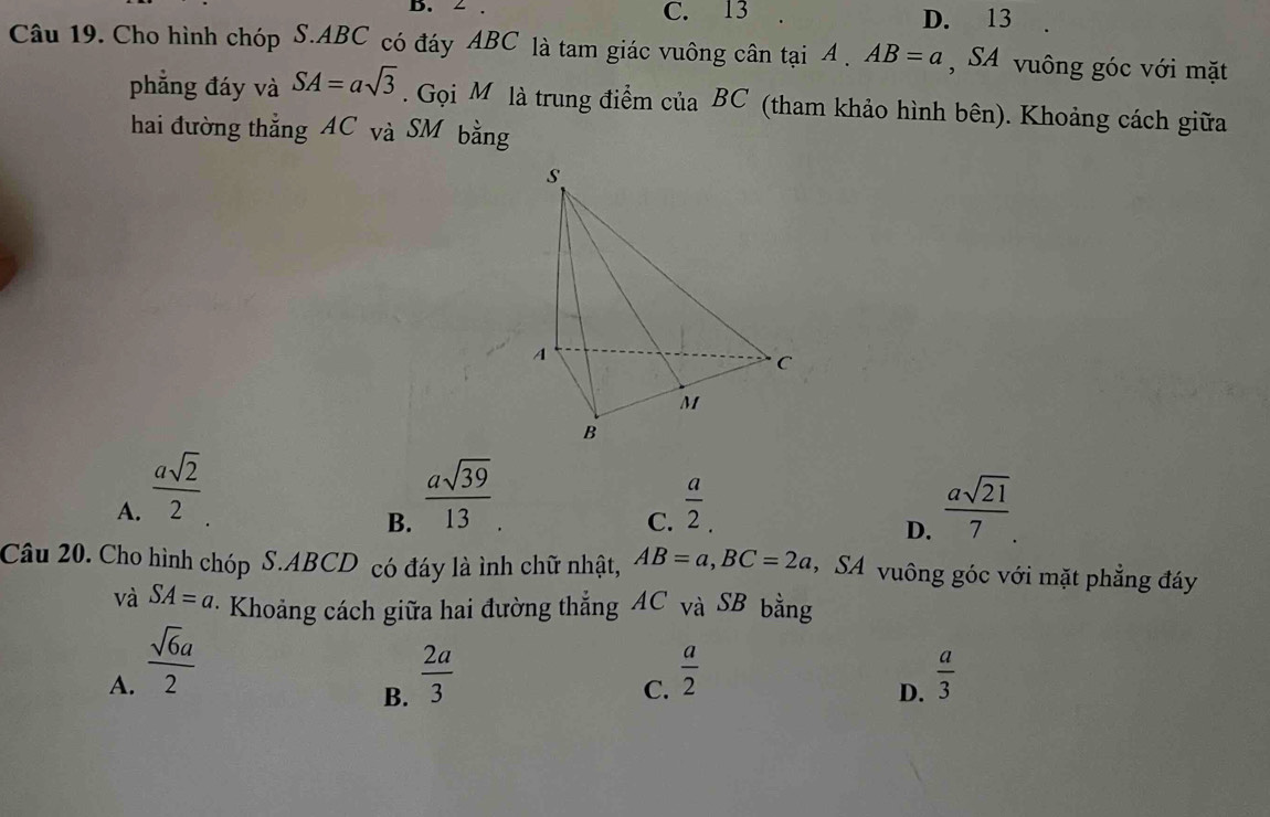 ∠ . C. 13 D. 13
Câu 19. Cho hình chóp S. ABC có đáy ABC là tam giác vuông cân tại A. AB=a , SA vuông góc với mặt
phẳng đáy và SA=asqrt(3). Gọi M là trung điểm của BC (tham khảo hình bên). Khoảng cách giữa
hai đường thẳng AC và SM bằng
A.  asqrt(2)/2   asqrt(39)/13 .  a/2 .  asqrt(21)/7 . 
B.
C.
D.
Câu 20. Cho hình chóp S. ABCD có đáy là ình chữ nhật, AB=a, BC=2a , SA vuông góc với mặt phẳng đáy
và SA=a · Khoảng cách giữa hai đường thẳng AC và SB bằng
A.  sqrt(6)a/2   2a/3   a/2   a/3 
B.
C.
D.