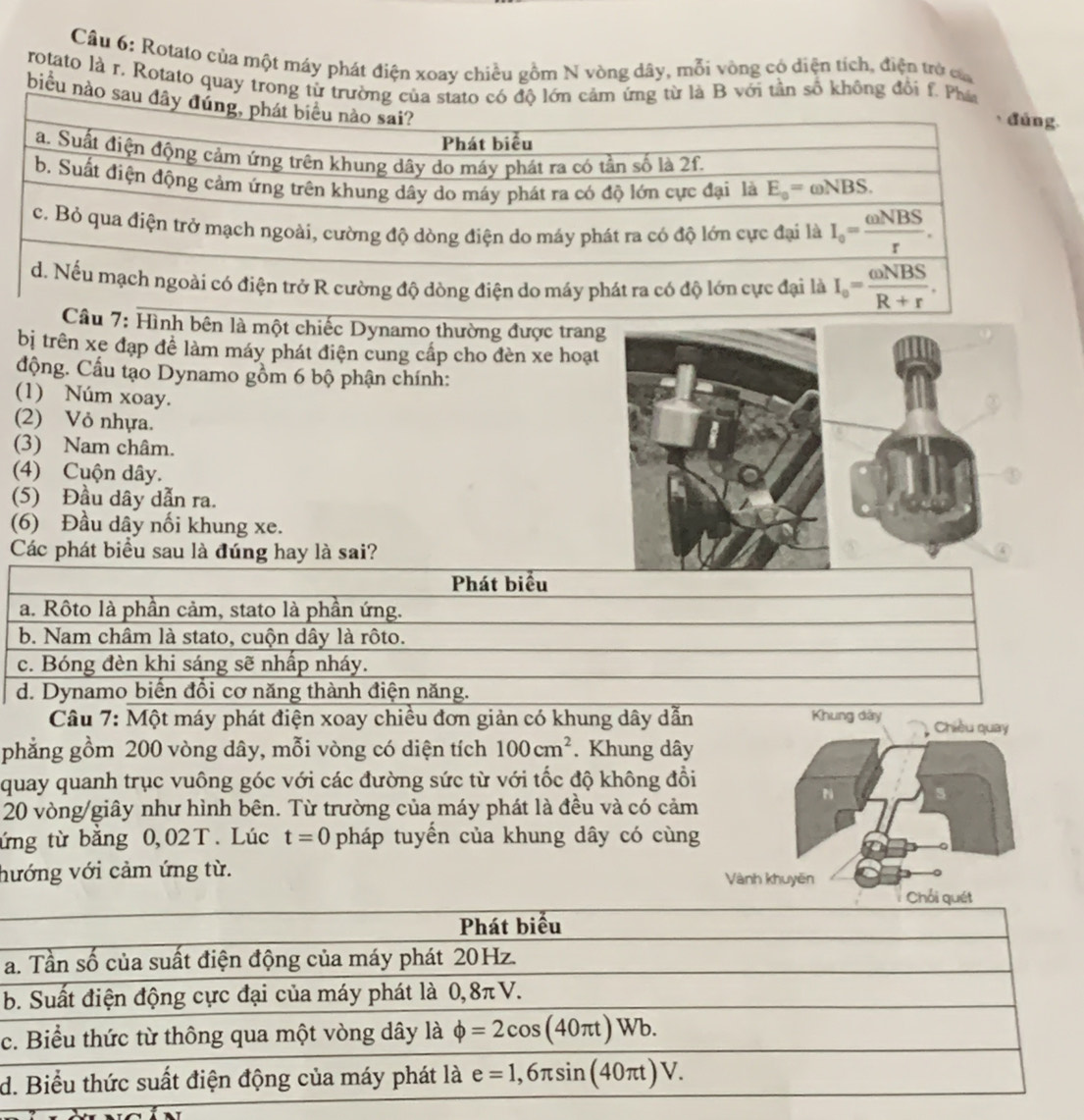 Cầu 6: Rotato của một máy phát điện xoay chiều gồm N vòng dây, mỗi vòng có diện tích, điện trở củ
rotato là r. Rotato quay trong từ trườg từ là B với tần số không đổi f. Ph
biểu nào sa
u 7: Hình bên là một chiếc Dynamo thường được tran
bị trên xe đạp để làm máy phát điện cung cấp cho đèn xe hoạt
động. Cầu tạo Dynamo gồm 6 bộ phận chính:
(1) Núm xoay.
(2) Vỏ nhựa.
(3) Nam châm.
(4) Cuộn dây.
(5) Đầu dây dẫn ra.
(6) Đầu dây nối khung xe.
Các phát biểu sau là đúng hay là sai?
Phát biểu
a. Rôto là phần cảm, stato là phần ứng.
b. Nam châm là stato, cuộn dây là rôto.
c. Bóng đèn khi sáng sẽ nhấp nháy.
d. Dynamo biển đồi cơ năng thành điện năng.
Câu 7: Một máy phát điện xoay chiều đơn giản có khung dây dẫn Khung dây 
phẳng gồm 200 vòng dây, mỗi vòng có diện tích 100cm^2. Khung dây
quay quanh trục vuông góc với các đường sức từ với tốc độ không đồi
20 vòng/giây như hình bên. Từ trường của máy phát là đều và có cảm
ứng từ bằng 0,02T. Lúc t=0 pháp tuyển của khung dây có cùng
hướng với cảm ứng từ. 
a
b
c
d