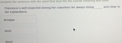 Complete the sentence with the word that best fits the overall meaning and tone.
Francesca is well respected among her coworkers for always being _and clear in
her explanations.
brusque
blunt
direct