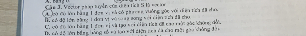 bang 0.
Cậu 3. Vector pháp tuyến của diện tích S là vector
A. có độ lớn bằng 1 đơn vị và có phương vuông góc với diện tích đã cho.
B. có độ lớn bằng 1 đơn vị và song song với diện tích đã cho.
C. có độ lớn bằng 1 đơn vị và tạo với diện tích đã cho một góc không đổi.
D. có độ lớn bằng hằng số và tạo với diện tích đã cho một góc không đổi.