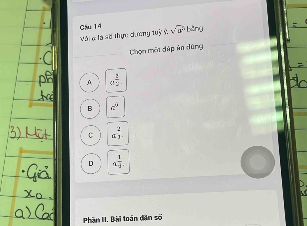 Với a là số thực dương tuỳ ý, sqrt(a^3) bằng
Chọn một đáp án đúng
A a^(frac 3)2.
B a^6.
C a^(frac 2)3.
D a^(frac 1)6. 
Phần II. Bài toán dân số