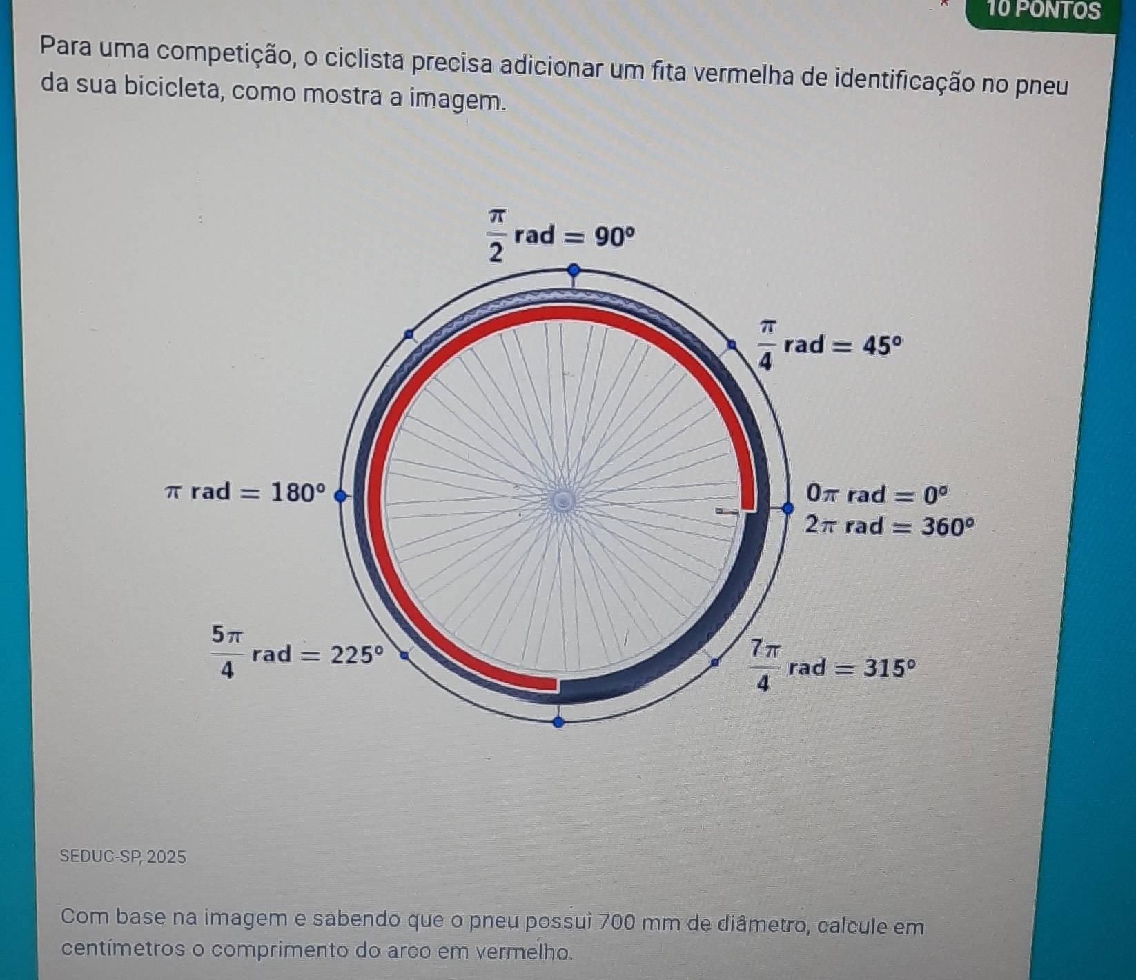 PONTOS
Para uma competição, o ciclista precisa adicionar um fita vermelha de identificação no pneu
da sua bicicleta, como mostra a imagem.
SEDUC-SP, 2025
Com base na imagem e sabendo que o pneu possui 700 mm de diâmetro, calcule em
centímetros o comprimento do arco em vermelho.