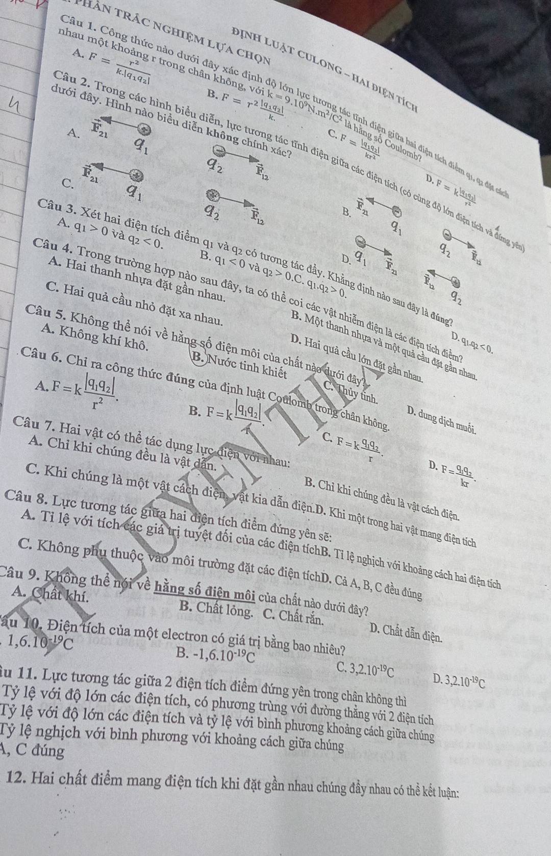 Hàn trác nghiệm lựa chọm
nhau r
Câu 1. Công thức nào dưới đây x
Dịnh LUẠt CULong - hai điện tíc
A. F=frac r^2k.|q_1q_2| trong chân không, vsigma ik=9.10^9N.m^2/C^2
B. F=r^2frac |q_1q_2|k.
đưới đây. Hình nào biều diễn không chính xác
A. vector E_21 o
C.
q_1
F=frac |q_1q_2|kr^2
à hằng số Coulomb
ầu 2. Trong các hình biểu diễn, lực tương tác tĩnh điện giữa các điện tích (có cùng độ lớn điện tích và đứng
Tữa hai điện tích điểm q1, q1 đặt có
C. vector F_21
q_2 vector F_12
D.
q_1
a
F=kfrac |q_1q_2|r^2
q_2 vector E_12
B. 21
Câu 3. Két I hai điện tích điểm q1
q_1
A. q_1>0 và q_2<0.
B. q_1<0</tex> có
q_2 overline R_12
D q_1 F_21
ng tác đầy. Khả:
A. Hai thanh nhựa đặt gần nhau
overline P_b
Câu 4. Trong trường hợp nào sau đây, ta có thể coi các vật nhiễm điện là các điện tích điểm q_1.q_2<0.
q_2
và q_2>0.C.q_1.q_2>0. g định nào sau đây là đúng
C. Hai quả cầu nhỏ đặt xa nhau.
D.
3. Một thanh nhựa và một quả cầu đặt gần nhay
A. Không khí khô. B. Nước tinh khiết
Câu
Câu 5. Không thể nói về hằng số điện môi của chất nào dưới đây? C. Thủy tỉnh
D. Hai quả cầu lớn đặt gần nhau
A. F=kfrac |q_1q_2|r^2. g thức đúng của định luật Coulomb trong chân không
B. F=kfrac |q_1q_2|4.
D. dung dịch muối.
C.
Câu 7. Hai vật có thể tác dụng lực điện với nhau:
A. Chỉ khi chúng đều là vật dẫn.
F=kfrac q_1q_2r. D. F=frac q_1q_2kr.
B. Chi khi chúng đều là vật cách điện
C. Khi chúng là một vật cách điện, vật kia dẫn điện.D. Khi một trong hai vật mang điện tích
Câu 8. Lực tương tác giữa hai điện tích điểm đứng yên sẽ:
A. Tỉ lệ với tích các giá trị tuyệt đối của các điện tíchB. Tỉ lệ nghịch với khoảng cách hai điện tích
C. Không phụ thuộc vào môi trường đặt các điện tíchD. Cả A, B, C đều đúng
Câu 9. Không thể nói về hằng số điện môi của chất nào dưới đây?
A. Chất khí. B. Chất lỏng. C. Chất rắn.
D. Chất dẫn điện.
ấu 10. Điện tích của một electron có giá trị bằng bao nhiêu?
1,6.10 ¹C
B. -1,6.10^(-19)C C. 3,2.10^(-19)C D. 3,2.10^(-19)C
du 11. Lực tương tác giữa 2 điện tích điểm đứng yên trong chân không thì
Tỷ lệ với độ lớn các điện tích, có phương trùng với đường thẳng với 2 điện tích
Tỷ lệ với độ lớn các điện tích và tỷ lệ với bình phương khoảng cách giữa chúng
Tỷ lệ nghịch với bình phương với khoảng cách giữa chúng
A, C đúng
12. Hai chất điểm mang điện tích khi đặt gần nhau chúng đầy nhau có thể kết luận: