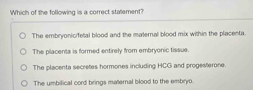 Which of the following is a correct statement?
The embryonic/fetal blood and the maternal blood mix within the placenta.
The placenta is formed entirely from embryonic tissue.
The placenta secretes hormones including HCG and progesterone.
The umbilical cord brings maternal blood to the embryo.