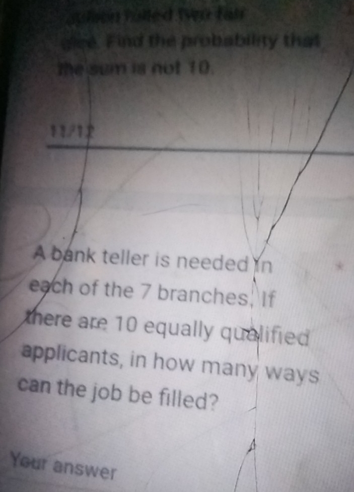 sulson fulled fvn fair 
gice. Find the probability that 
the sum is not 10. 
11/1 
A bank teller is needed in 
each of the 7 branches. If 
there are 10 equally qualified . 
applicants, in how many ways 
can the job be filled? 
Your answer