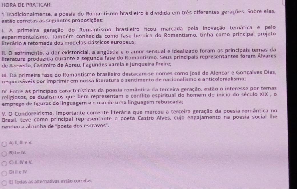 HORA DE PRATICAR!
1 Tradicionalmente, a poesia do Romantismo brasileiro é dividida em três diferentes gerações. Sobre elas,
estão corretas as seguintes proposições:
l. A primeira geração do Romantismo brasileiro ficou marcada pela inovação temática e pelo
experimentalismo. Também conhecida como fase heroica do Romantismo, tinha como principal projeto
literário a retomada dos modelos clássicos europeus;
II. O sofrimento, a dor existencial, a angústia e o amor sensual e idealizado foram os principais temas da
literatura produzida durante a segunda fase do Romantismo. Seus principais representantes foram Álvares
de Azevedo, Casimiro de Abreu, Fagundes Varela e Junqueira Freire;
III. Da primeira fase do Romantismo brasileiro destacam-se nomes como José de Alencar e Gonçalves Dias,
responsáveis por imprimir em nossa literatura o sentimento de nacionalismo e anticolonialismo;
IV. Entre as principais características da poesia romântica da terceira geração, estão o interesse por temas
religiosos, os dualismos que bem representam o conflito espiritual do homem do início do século XIX , o
emprego de figuras de linguagem e o uso de uma linguagem rebuscada;
V. O Condoreirismo, importante corrente literária que marcou a terceira geração da poesia romântica no
Brasíl, teve como príncipal representante o poeta Castro Alves, cujo engajamento na poesia social lhe
rendeu a alcunha de ''poeta dos escravos'.
A) II, II e V.
B) Ie IV.
C) II, IV e V.
D) Ie fV.
E) Todas as alternativas estão corretas.