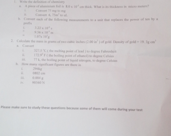 Write the definition of chemistry 
a. A piece of aluminium foil is 8.0* 10^(-5)cm thick. What is its thickness in micro meters? 
i. Convert 75 mg to mg
ii. Convert 6,75m^3 to uL 
b. Convert each of the following measurements to a unit that replaces the power of ten by a 
prefix 
i. 3.22* 10^(-6)s
9.56* 10^(-3)m
“ 1.07* 10^3g
2. Calculate the mass in grams of two cubic inches (2.00in^3) of gold. Density of gold=19.3gcm^3
a. Convert 
i. 327.5°C ( the melting point of lead ) to degree Fahrenheit 
ii. 172.9°F ( the boiling point of ethanol) to degree Celsius 
iii. 77 k, the boiling point of liquid nitrogen, to degree Celsius 
b. How many significant figures are there in 
i 294kg
ii. 0802 cm
iii. 0.004 g
iv. 90560 N
Please make sure to study these questions because some of them will come during your test