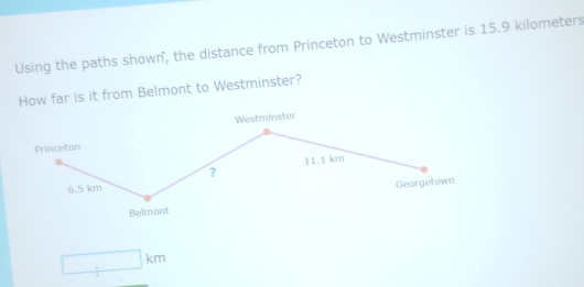 Using the paths shown, the distance from Princeton to Westminster is 15.9 kilometers
How far is it from Belmont to Westminster? 
Westminster 
Princeton
11.1 km
?
6.5 km
Georgetown 
Belmont
□ km