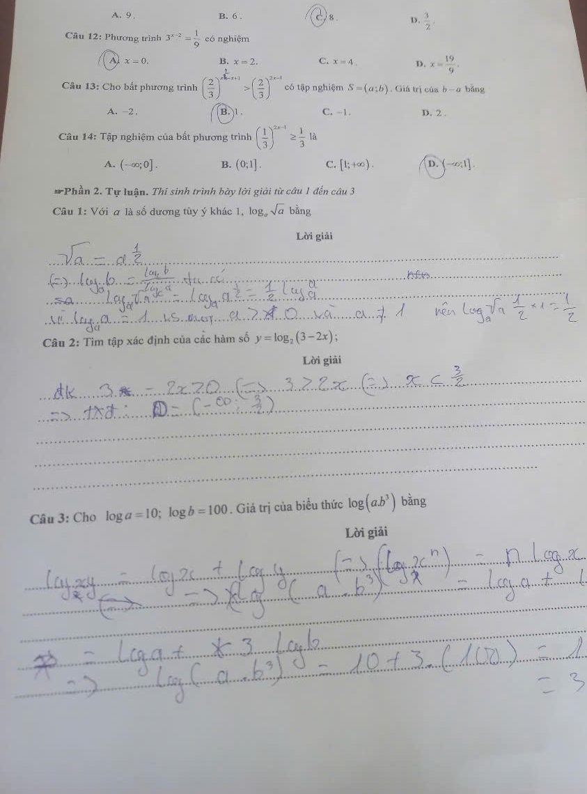 A. 9 , B. 6. Js D.  3/2 . 
Câu 12: Phương trình 3^(x-2)= 1/9  có nghiệm
A x=0. B. x=2. C. x=4. D. x= 19/9 . 
Câu 13: Cho bất phương trình ( 2/3 )^x^2-x+1>( 2/3 )^2x-1 có tập nghiệm S=(a;b). Giá trị của b-a bǎng
A. -2. B. 1 C. -1. D. 2.
Câu 14: Tập nghiệm của bất phương trình ( 1/3 )^2x-1≥  1/3 1a
A. (-∈fty ;0]. B. (0;1]. C. [1;+∈fty ). D. (-∈fty ;1]. 
# Phần 2. Tự luận. Thí sinh trình bày lời giải từ câu 1 đến câu 3
Câu 1: Với a là số dương tùy ý khác 1, log, sqrt(a) oang 
Lời giải
_
_
_
_
_
_
_
_
* Câu 2: Tìm tập xác định của các hàm số y=log _2(3-2x); 
Lời giải
_
_
_
_
_
Câu 3: Cho log a=10; log b=100. Giá trị của biểu thức log (a.b^3) bằng
Lời giải
__
_
_
_
_
_
_
_
_
_
_
_