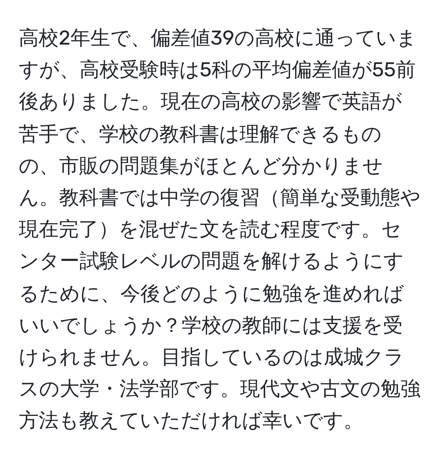 高校2年生で、偏差値39の高校に通っていますが、高校受験時は5科の平均偏差値が55前後ありました。現在の高校の影響で英語が苦手で、学校の教科書は理解できるものの、市販の問題集がほとんど分かりません。教科書では中学の復習簡単な受動態や現在完了を混ぜた文を読む程度です。センター試験レベルの問題を解けるようにするために、今後どのように勉強を進めればいいでしょうか？学校の教師には支援を受けられません。目指しているのは成城クラスの大学・法学部です。現代文や古文の勉強方法も教えていただければ幸いです。