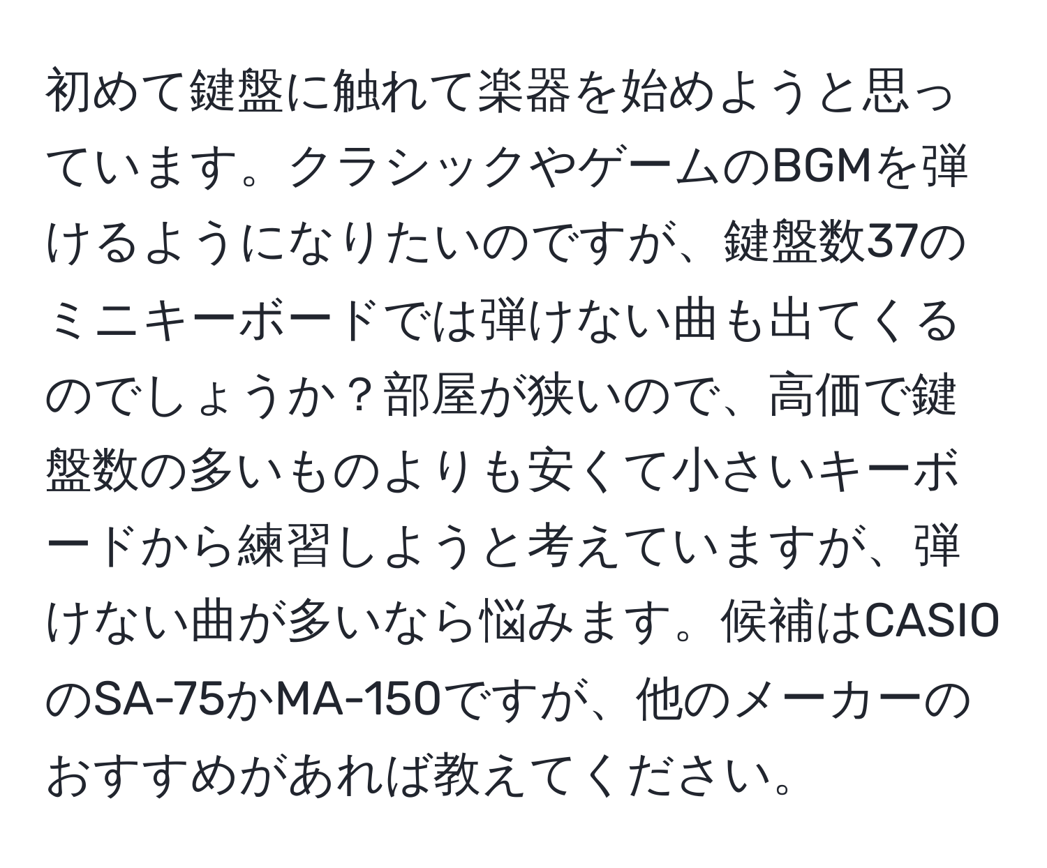 初めて鍵盤に触れて楽器を始めようと思っています。クラシックやゲームのBGMを弾けるようになりたいのですが、鍵盤数37のミニキーボードでは弾けない曲も出てくるのでしょうか？部屋が狭いので、高価で鍵盤数の多いものよりも安くて小さいキーボードから練習しようと考えていますが、弾けない曲が多いなら悩みます。候補はCASIOのSA-75かMA-150ですが、他のメーカーのおすすめがあれば教えてください。