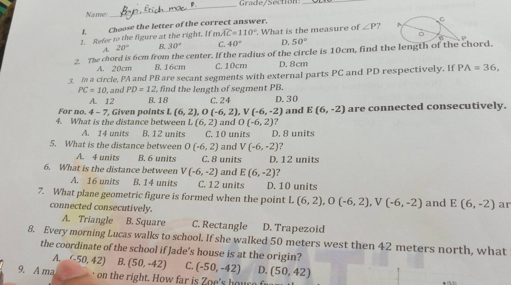 Grade/Section:_
Name:
_
I.   Choose the letter of the correct answer.
1. Refer to the figure at the right. If mwidehat AC=110°. What is the measure of ∠ P ?
A. 20° B. 30° C. 40°
D. 50°
2. The chord is 6cm from the center. If the radius of the circle is 10cm, find the length of the chord.
A. 20cm B. 16cm C. 10cm D. 8cm
3. In a circle, PA and PB are secant segments with external parts PC and PD respectively. If PA=36,
PC=10 , and PD=12 , find the length of segment PB.
A. 12 B. 18 C. 24 D. 30
For no. 4 - 7, Given points L(6,2),O(-6,2),V(-6,-2) and E(6,-2) are connected consecutively.
4. What is the distance between L (6,2) and O(-6,2) ?
A. 14 units B. 12 units C. 10 units D. 8 units
5. What is the distance between O(-6,2) and V(-6,-2) ?
A. 4 units B. 6 units C. 8 units D. 12 units
6. What is the distance between V(-6,-2) and E(6,-2) ?
A. 16 units B. 14 units C. 12 units D. 10 units
7. What plane geometric figure is formed when the point L(6,2),O(-6,2),V(-6,-2) and E(6,-2) ar
connected consecutively.
A. Triangle B. Square C. Rectangle D. Trapezoid
8. Every morning Lucas walks to school. If she walked 50 meters west then 42 meters north, what
the coordinate of the school if Jade’s house is at the origin?
A. (-50,42) B. (50,-42) C. (-50,-42) D. (50,42)
9. A ma on the right. How far is Zoe's hous e f