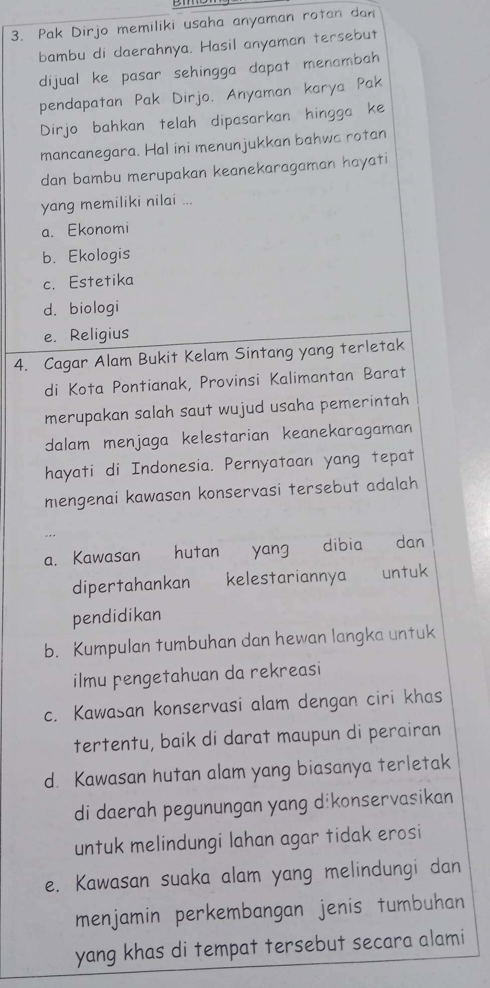 Pak Dirjo memiliki usaha anyaman rotan dan
bambu di daerahnya. Hasil anyaman tersebut
dijual ke pasar sehingga dapat menambah
pendapatan Pak Dirjo. Anyaman karya Pak
Dirjo bahkan telah dipasarkan hingga ke
mancanegara. Hal ini menunjukkan bahwa rotan
dan bambu merupakan keanekaragaman hayati
yang memiliki nilai ...
a. Ekonomi
b. Ekologis
c. Estetika
d. biologi
e. Religius
4. Cagar Alam Bukit Kelam Sintang yang terletak
di Kota Pontianak, Provinsi Kalimantan Barat
merupakan salah saut wujud usaha pemerintah
dalam menjaga kelestarian keanekaragaman
hayati di Indonesia. Pernyataan yang tepat
mengenai kawasan konservasi tersebut adalah
a. Kawasan hutan yang dibia dan
dipertahankan kelestariannya untuk
pendidikan
b. Kumpulan tumbuhan dan hewan langka untuk
ilmu pengetahuan da rekreasi
c. Kawasan konservasi alam dengan ciri khas
tertentu, baik di darat maupun di perairan
d. Kawasan hutan alam yang biasanya terletak
di daerah pegunungan yang dikonservasikan
untuk melindungi lahan agar tidak erosi
e. Kawasan suaka alam yang melindungi dan
menjamin perkembangan jenis tumbuhan
yang khas di tempat tersebut secara alami