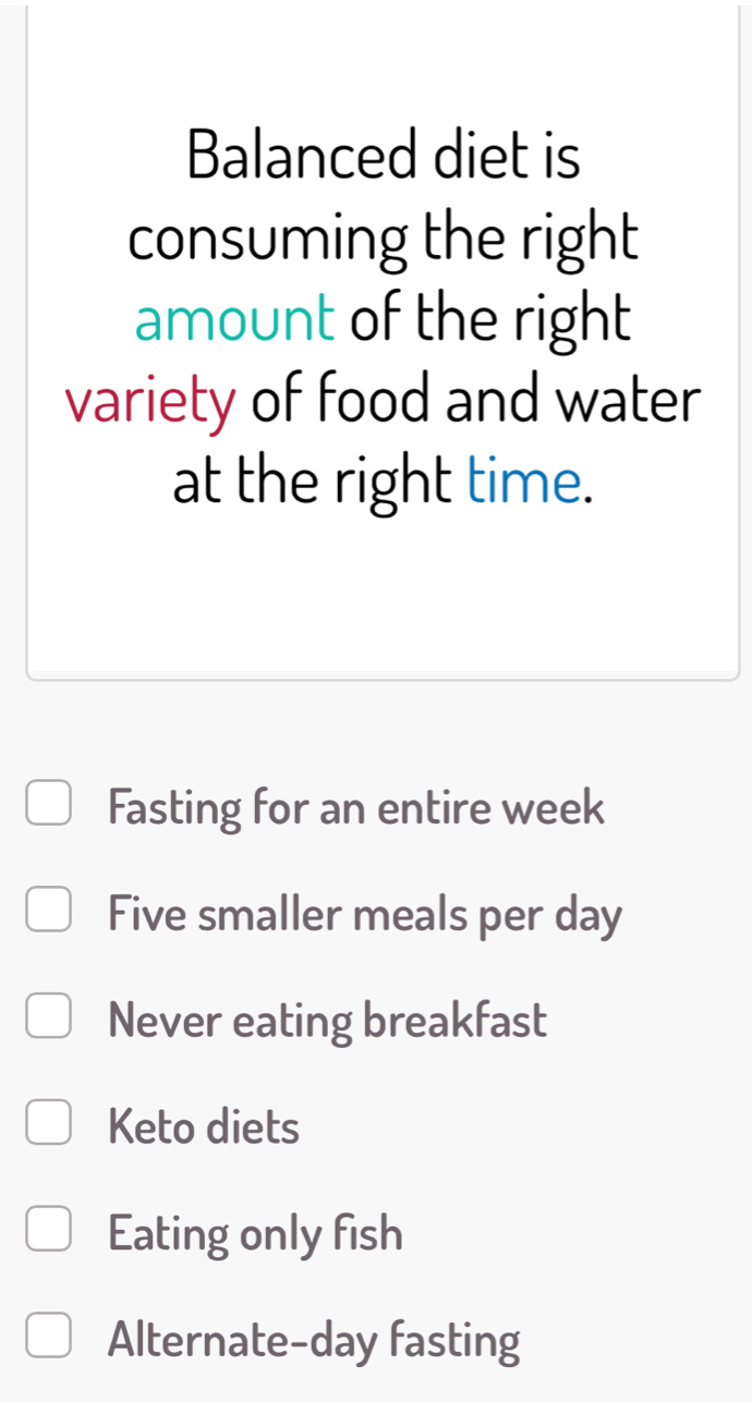 Balanced diet is
consuming the right
amount of the right
variety of food and water
at the right time.
Fasting for an entire week
Five smaller meals per day
Never eating breakfast
Keto diets
Eating only fish
Alternate-day fasting