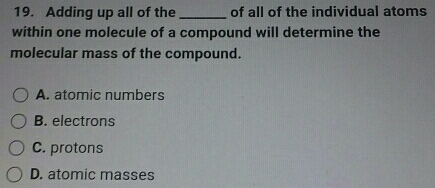 Adding up all of the _of all of the individual atoms
within one molecule of a compound will determine the
molecular mass of the compound.
A. atomic numbers
B. electrons
C. protons
D. atomic masses