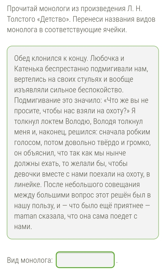 Прочитай монологи из произведения Л. Н.
Τолстого «Детство». Перенеси названия видов
Монолога в соответствующие ячейки.
Обед клонился к концу. Любочка и
Κатенька беспрестанно подмигивали нам,
вертелись на своих стульях и вообще
изъяΒляли сильное беспокойство.
Подмигивание это значило: «Что же выι не
просите, чтобы нас взяли на охоту?» Я
толкнул лоκтем Βοлодюо, Βолодя Τолкнул
меняи, наконец, решился: сначала робким
голосоΜ, πоΤоΜ доΒольно ΤΒердο и гроΜΚо,
он объяснил, чТо Так как Мы нынче
должныι ехать, То желали бы, чтобыι
девочки вместе с нами поехали на охоту, в
линейке. После небольшого совещания
Между большими воπрос этот решёη был в
нашу пользу, и - что было ещё приятнее -
татал сказала, что она сама поедет с
Hаmи.
Вид монолога: