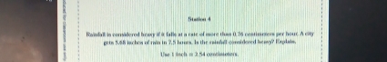 Station 4 
Roindall is considered beay if it falle at a cate of more than 0.76 costinucters per hour. A city 
gets 5.68 iachea of rain in 7.5 hones. Is the sainfall considered heam? Explais. 
Use 1 lach = 2.54 contisctors