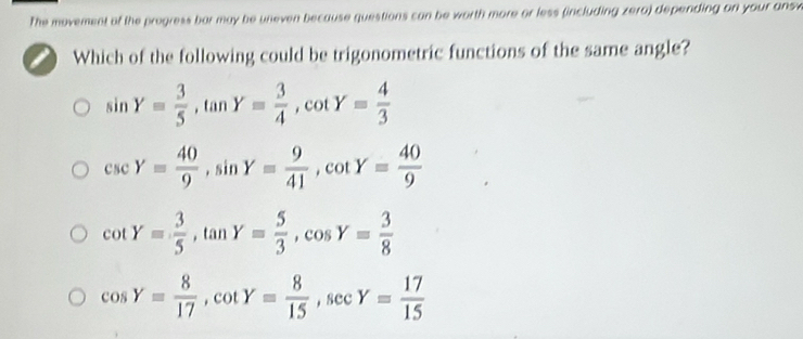 The movement of the progress bar may be uneven because questions can be worth more or less (including zera) depending on your answ
Which of the following could be trigonometric functions of the same angle?
sin Y= 3/5 , tan Y= 3/4 , cot Y= 4/3 
csc Y= 40/9 , sin Y= 9/41 , cot Y= 40/9 
cot Y= 3/5 , tan Y= 5/3 , cos Y= 3/8 
cos Y= 8/17 , cot Y= 8/15 , sec Y= 17/15 