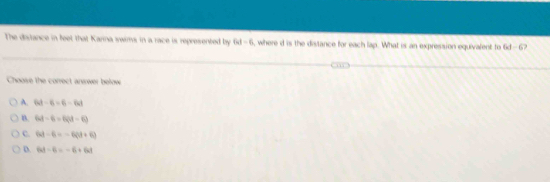 The dirance in feet that Karna swims in a race is represented by 6d-6 , where d is the distance for each lap. What is an expression equivalent to 6d-6
Choose the correct anwwer below
A. 64-6=6-64
B. 64-6=6(d-6)
C. 63-6=-6(3+6)
D. 6t-6=-6+6t