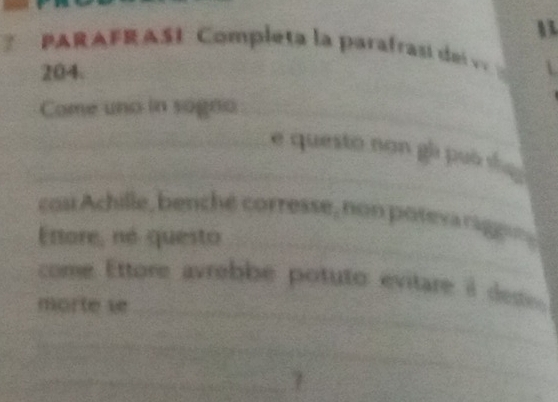 PARAFRASI Completa la parafrasí del v
204. 
Come uno in sogno_ 
_ 
_e questo non gi può s 
_ 
cn Achille, benché corresse, non poteva rage 
Ettore, né questo 
come Ettore avrebbe potuto evitare à des 
morte v_ 
_ 
_