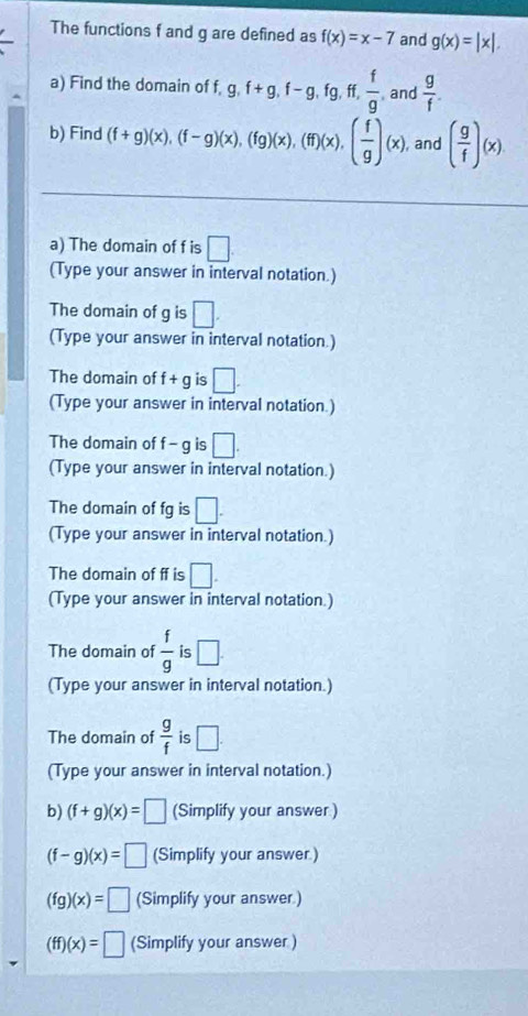 The functions f and g are defined as f(x)=x-7 and g(x)=|x|. 
a) Find the domain of f, g, f+g, f-g, fg, ff,  f/g  and  g/f . 
b) Find (f+g)(x), (f-g)(x), (fg)(x), (ff)(x), ( f/g )(x) , and ( g/f )(x)
a) The domain of f is □ 
(Type your answer in interval notation.) 
The domain of g is □. 
(Type your answer in interval notation.) 
The domain of f+g is □. 
(Type your answer in interval notation.) 
The domain of f-g is □. 
(Type your answer in interval notation.) 
The domain of fg is □. 
(Type your answer in interval notation.) 
The domain of ff is □. 
(Type your answer in interval notation.) 
The domain of  f/g  is □. 
(Type your answer in interval notation.) 
The domain of  g/f  is □. 
(Type your answer in interval notation.) 
b) (f+g)(x)=□ (Simplify your answer)
(f-g)(x)=□ (Simplify your answer.)
(fg)(x)=□ (Simplify your answer.)
(ff)(x)=□ (Simplify your answer)