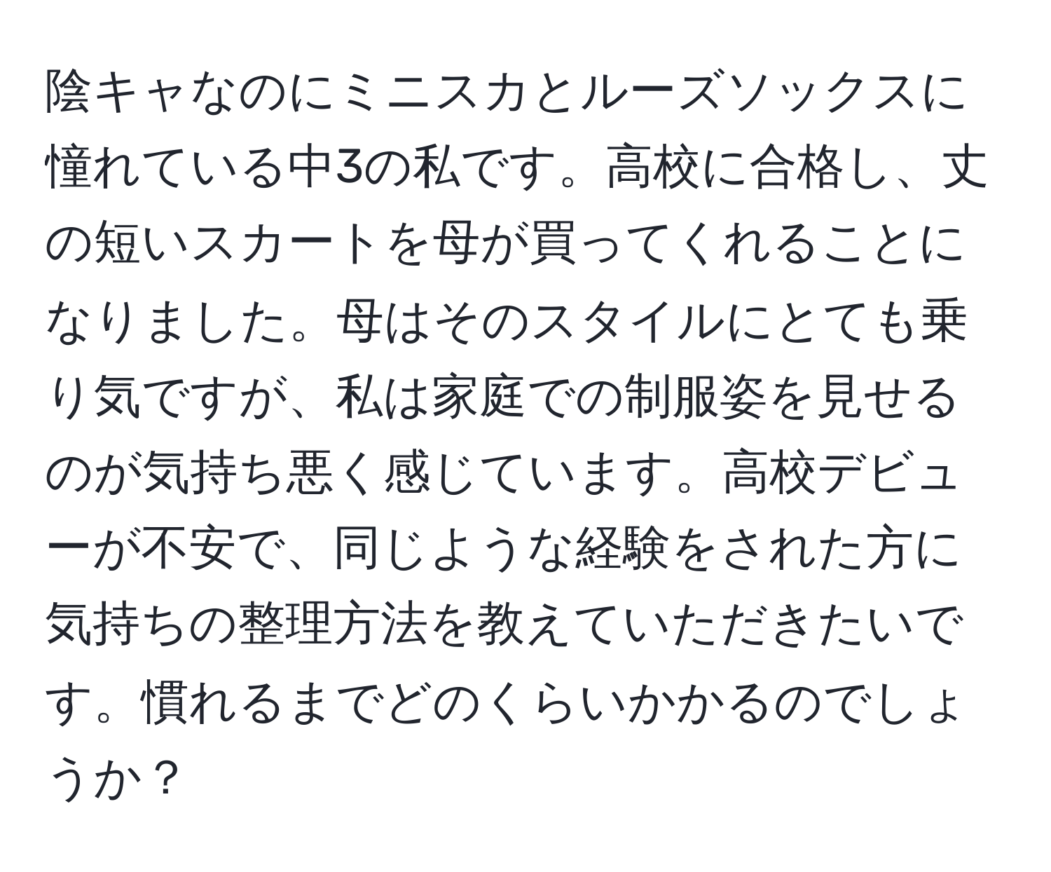 陰キャなのにミニスカとルーズソックスに憧れている中3の私です。高校に合格し、丈の短いスカートを母が買ってくれることになりました。母はそのスタイルにとても乗り気ですが、私は家庭での制服姿を見せるのが気持ち悪く感じています。高校デビューが不安で、同じような経験をされた方に気持ちの整理方法を教えていただきたいです。慣れるまでどのくらいかかるのでしょうか？