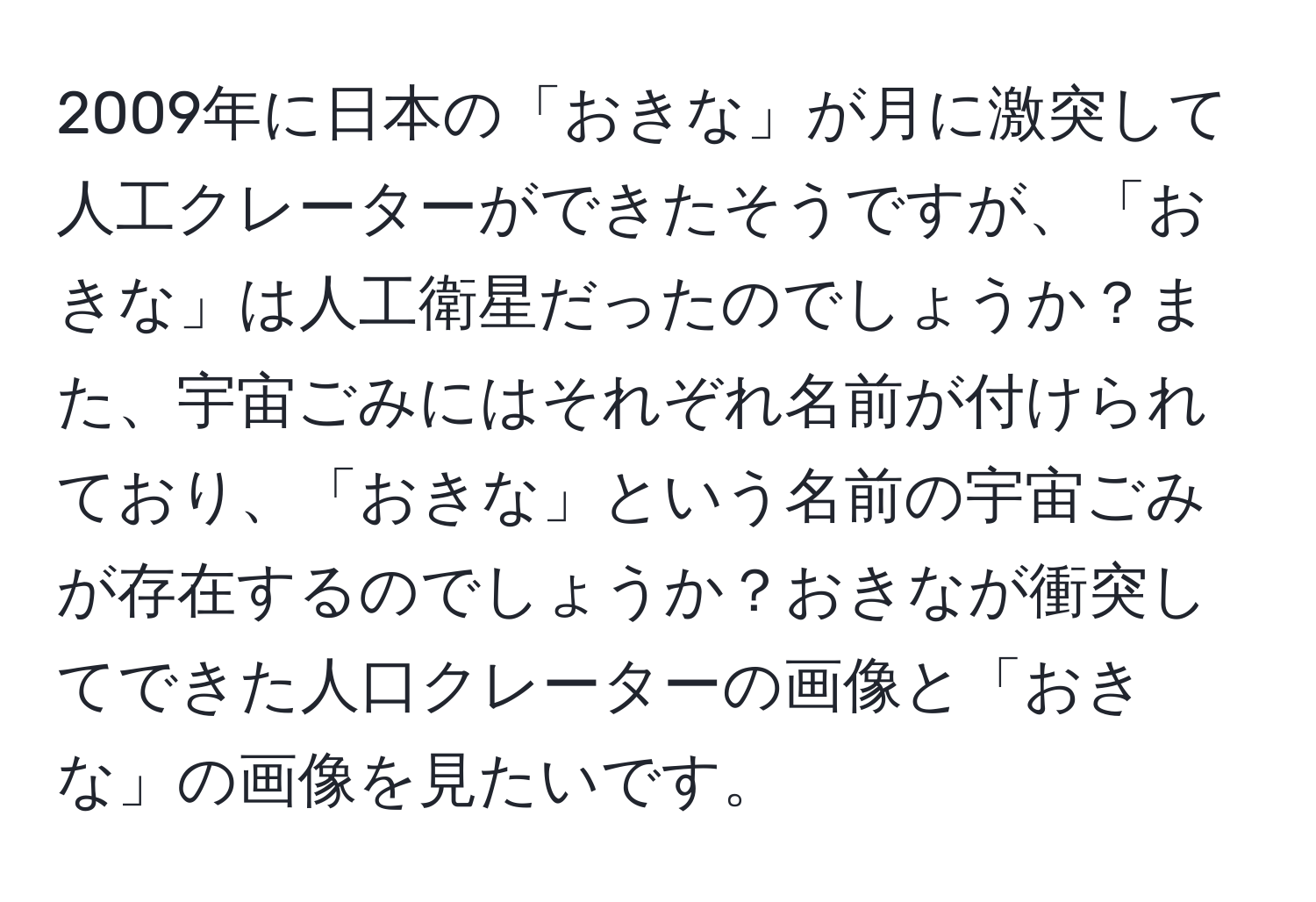 2009年に日本の「おきな」が月に激突して人工クレーターができたそうですが、「おきな」は人工衛星だったのでしょうか？また、宇宙ごみにはそれぞれ名前が付けられており、「おきな」という名前の宇宙ごみが存在するのでしょうか？おきなが衝突してできた人口クレーターの画像と「おきな」の画像を見たいです。