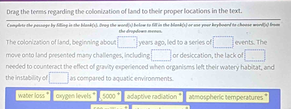 Drag the terms regarding the colonization of land to their proper locations in the text.
Complete the passage by filling in the blank(s). Drag the word(s) below to fill in the blank(s) or use your keyboard to choose word(s) from
the dropdown menus.
The colonization of land, beginning about beginarrayr areassonson* frac □  s/2 =_  s/2  _  s/2  _ sendarray years ago, led to a series of □ events. The
move onto land presented many challenges, including beginarrayr cms* ve* v=frac  s/s   s/s   s/s  siv or desiccation, the lack of =□
needed to counteract the effect of gravity experienced when organisms left their watery habitat, and
the instability of □° as compared to aquatic environments.
water loss oxygen levels * 5000 adaptive radiation atmospheric temperatures