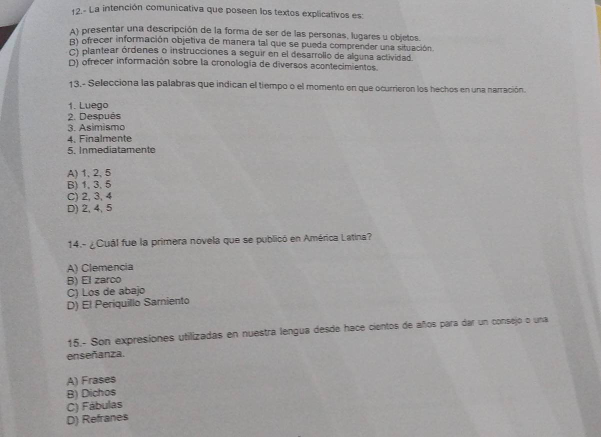 12.- La intención comunicativa que poseen los textos explicativos es:
A) presentar una descripción de la forma de ser de las personas, lugares u objetos.
B) ofrecer información objetiva de manera tal que se pueda comprender una situación.
C) plantear órdenes o instrucciones a seguir en el desarrollo de alguna actividad.
D) ofrecer información sobre la cronología de diversos acontecimientos.
13.- Selecciona las palabras que indican el tiempo o el momento en que ocurrieron los hechos en una narración.
1. Luego
2. Después
3. Asimismo
4. Finalmente
5. Inmediatamente
A) 1, 2, 5
B) 1, 3, 5
C) 2, 3, 4
D) 2, 4, 5
14.- ¿Cuál fue la primera novela que se publicó en América Latina?
A) Clemencia
B) El zarco
C) Los de abajo
D) El Periquillo Sarniento
15.- Son expresiones utilizadas en nuestra lengua desde hace cientos de años para dar un consejo o una
enseñanza.
A) Frases
B) Dichos
C) Fábulas
D) Refranes