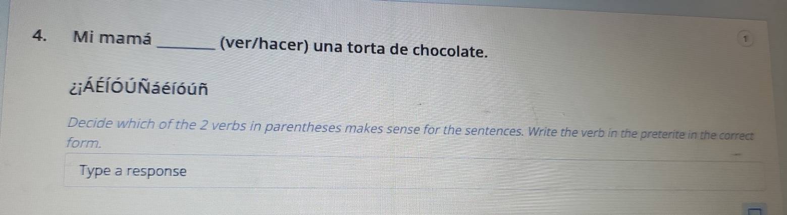 1 
4. Mi mamá_ (ver/hacer) una torta de chocolate. 
¿i Á É Í Ó Ú Ñá é l ó ú ñ 
Decide which of the 2 verbs in parentheses makes sense for the sentences. Write the verb in the preterite in the correct 
form. 
Type a response