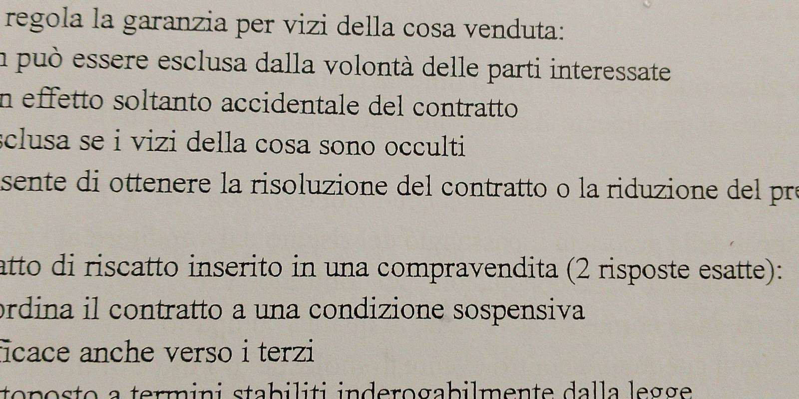 regola la garanzia per vizi della cosa venduta:
a può essere esclusa dalla volontà delle parti interessate
n effetto soltanto accidentale del contratto
sclusa se i vizi della cosa sono occulti
sente di ottenere la risoluzione del contratto o la riduzione del pr
atto di riscatto inserito in una compravendita (2 risposte esatte):
ordina il contratto a una condizione sospensiva
ficace anche verso i terzi
toposto a termini stabiliti inderogabilmente dalla legge