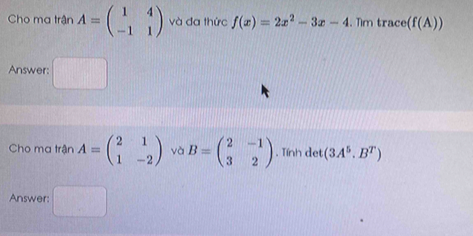 Cho ma trận A=beginpmatrix 1&4 -1&1endpmatrix và đa thức f(x)=2x^2-3x-4. Tm trace (f(A))
Answer: 
Cho ma trận A=beginpmatrix 2&1 1&-2endpmatrix và B=beginpmatrix 2&-1 3&2endpmatrix. Tính det (3A^5.B^T)
Answer: □°