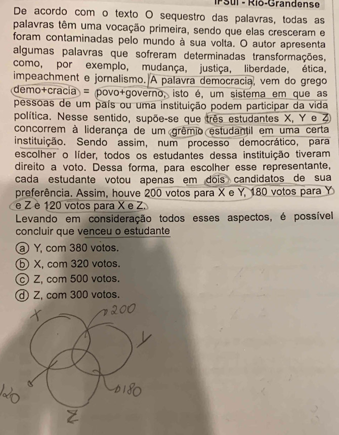 IPSul - Rio-Grandense
De acordo com o texto O sequestro das palavras, todas as
palavras têm uma vocação primeira, sendo que elas cresceram e
foram contaminadas pelo mundo à sua volta. O autor apresenta
algumas palavras que sofreram determinadas transformações,
como, por exemplo, mudança, justiça, liberdade, ética,
impeachment e jornalismo. A palavra democracia, vem do grego
demo+cracia = povo+governo, isto é, um sistema em que as
pessoas de um país ou uma instituição podem participar da vida
política. Nesse sentido, supõe-se que três estudantes X, Y e Z
concorrem à liderança de um grêmio estudantil em uma certa
instituição. Sendo assim, num processo democrático, para
escolher o líder, todos os estudantes dessa instituição tiveram
direito a voto. Dessa forma, para escolher esse representante,
cada estudante votou apenas em dois candidatos de sua
preferência. Assim, houve 200 votos para X e Y, 180 votos para Y
e Z è 120 votos para X e Z.
Levando em consideração todos esses aspectos, é possível
concluir que venceu o estudante
a) Y, com 380 votos.
b) X, com 320 votos.
Z, com 500 votos.
Z, com 300 votos.