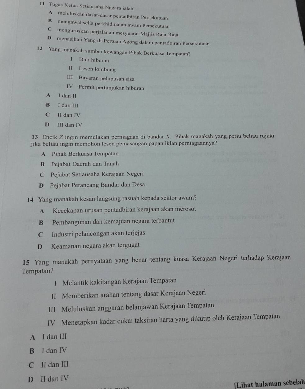 Tugas Ketua Setiausaha Negara ialah
A meluluskan dasar-dasar pentadbiran Persekutuan
B mengawal selia perkhidmatan awam Persekutuan
C menguruskan perjalanan mesyuarat Majlis Raja-Raja
D menasihati Yang di-Pertuan Agong dalam pentadbiran Persekutuan
12 Yang manakah sumber kewangan Pihak Berkuasa Tempatan?
I Duti hiburan
II Lesen lombong
III Bayaran pelupusan sisa
IV Permit pertunjukan hiburan
A I dan II
B I dan III
C II dan IV
D III dan IV
13 Encik Z ingin memulakan perniagaan di bandar X. Pihak manakah yang perlu beliau rujuki
jika beliau ingin memohon lesen pemasangan papan iklan perniagaannya?
A Pihak Berkuasa Tempatan
B Pejabat Daerah dan Tanah
C Pejabat Setiausaha Kerajaan Negeri
D Pejabat Perancang Bandar dan Desa
14 Yang manakah kesan langsung rasuah kepada sektor awam?
A Kecekapan urusan pentadbiran kerajaan akan merosot
B Pembangunan dan kemajuan negara terbantut
C Industri pelancongan akan terjejas
D Keamanan negara akan tergugat
15 Yang manakah pernyataan yang benar tentang kuasa Kerajaan Negeri terhadap Kerajaan
Tempatan?
I Melantik kakitangan Kerajaan Tempatan
II Memberikan arahan tentang dasar Kerajaan Negeri
III Meluluskan anggaran belanjawan Kerajaan Tempatan
IV Menetapkan kadar cukai taksiran harta yang dikutip oleh Kerajaan Tempatan
A I dan III
B I dan IV
C II dan III
D II dan IV
Lihat halaman sebelah