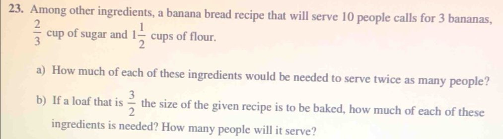 Among other ingredients, a banana bread recipe that will serve 10 people calls for 3 bananas,
 2/3 cup of sugar and 1 1/2  cups □  s of flour. 
a) How much of each of these ingredients would be needed to serve twice as many people? 
b) If a loaf that is  3/2  the size of the given recipe is to be baked, how much of each of these 
ingredients is needed? How many people will it serve?