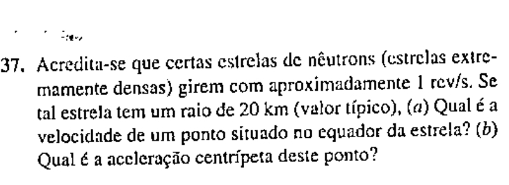 Acredita-se que certas estrelas de nêutrons (estrelas extre- 
mamente densas) girem com aproximadamente 1 rev/s. Se 
tal estrela tem um raio de 20 km (valor típico), (a) Qual é a 
velocidade de um ponto situado no equador da estrela? (b) 
Qual é a accleração centrípeta deste ponto?