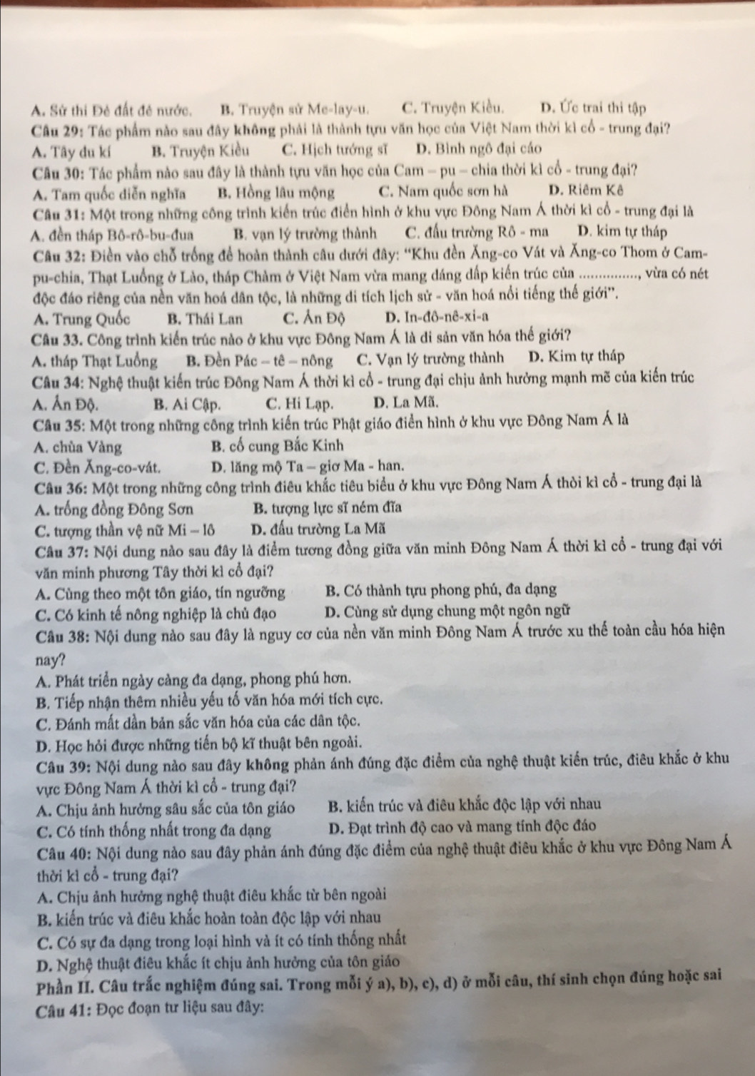 A. Sử thi Đẻ đất đẻ nước. B. Truyện sử Me-lay-u. C. Truyện Kiều. D. Ức trai thi tập
Câu 29: Tác phẩm nào sau đây không phải là thành tựu văn học của Việt Nam thời kì cổ - trung đại?
A. Tây du kí B. Truyện Kiều C. Hịch tướng sĩ D. Bình ngô đại cáo
Câu 30: Tác phẩm nào sau đây là thành tựu văn học của Cam - pu - chia thời kì cổ - trung đại?
A. Tam quốc diễn nghĩa B. Hồng lâu mộng C. Nam quốc sơn hà D. Riêm Kê
Câu 31: Một trong những công trình kiến trúc điển hình ở khu vực Đông Nam Á thời kì cổ - trung đại là
A. đền tháp Bô-rô-bu-đua B. vạn lý trường thành C. đấu trường Rô - ma D. kim tự tháp
*  Câu 32: Điền vào chỗ trống để hoàn thành câu dưới đây: “Khu đền Ăng-co Vát và Ăng-co Thom ở Cam-
pu-chia, Thạt Luồng ở Lào, tháp Chàm ở Việt Nam vừa mang dáng dấp kiến trúc của ................., vừra có nét
độc đáo riêng của nền văn hoá dân tộc, là những di tích lịch sử - văn hoá nổi tiếng thế giới''.
A. Trung Quốc B. Thái Lan C. Ân Độ D. In-đô-nê-xi-a
Câu 33. Công trình kiến trúc nào ở khu vực Đông Nam Á là di sản văn hóa thế giới?
A. tháp Thạt Luồng B. Đền Pác − tê - nông C. Vạn lý trường thành D. Kim tự tháp
Câu 34: Nghệ thuật kiến trúc Đông Nam Á thời kì cổ - trung đại chịu ảnh hưởng mạnh mẽ của kiến trúc
A. Ấn Độ. B. Ai Cập. C. Hi Lạp. D. La Mã.
Câu 35: Một trong những công trình kiến trúc Phật giáo điển hình ở khu vực Đông Nam Á là
A. chùa Vàng B. cố cung Bắc Kinh
C. Đền Ăng-co-vát. D. lăng mộ Ta - giơ Ma - han.
Câu 36: Một trong những công trình điêu khắc tiêu biểu ở khu vực Đông Nam Á thời kì cổ - trung đại là
A. trống đồng Đông Sơn B. tượng lực sĩ ném đĩa
C. tượng thần vệ nữ Mi-16 D. đấu trường La Mã
Câu 37: Nội dung nào sau đây là điểm tương đồng giữa văn minh Đông Nam Á thời kì cổ - trung đại với
văn minh phương Tây thời kì cổ đại?
A. Cùng theo một tôn giáo, tín ngưỡng B. Có thành tựu phong phú, đa dạng
C. Có kinh tế nông nghiệp là chủ đạo D. Cùng sử dụng chung một ngôn ngữ
Câu 38: Nội dung nào sau đây là nguy cơ của nền văn minh Đông Nam Á trước xu thế toàn cầu hóa hiện
nay?
A. Phát triển ngày càng đa dạng, phong phú hơn.
B. Tiếp nhận thêm nhiều yếu tố văn hóa mới tích cực.
C. Đánh mất dần bản sắc văn hóa của các dân tộc.
D. Học hỏi được những tiến bộ kĩ thuật bên ngoài.
Câu 39: Nội dung nào sau đây không phản ánh đúng đặc điểm của nghệ thuật kiến trúc, điêu khắc ở khu
vực Đông Nam Á thời kì cổ - trung đại?
A. Chịu ảnh hưởng sâu sắc của tôn giáo B. kiến trúc và điêu khắc độc lập với nhau
C. Có tính thống nhất trong đa dạng D. Đạt trình độ cao và mang tính độc đáo
Câu 40: Nội dung nào sau đây phản ánh đúng đặc điểm của nghệ thuật điêu khắc ở khu vực Đông Nam Á
thời kì cổ - trung đại?
A. Chịu ảnh hưởng nghệ thuật điêu khắc từ bên ngoài
B. kiến trúc và điêu khắc hoàn toàn độc lập với nhau
C. Có sự đa dạng trong loại hình và ít có tính thống nhất
D. Nghệ thuật điêu khắc ít chịu ảnh hưởng của tôn giáo
Phần II. Câu trắc nghiệm đúng sai. Trong mỗi ý a), b), c), d) ở mỗi câu, thí sinh chọn đúng hoặc sai
Câu 41: Đọc đoạn tư liệu sau đây: