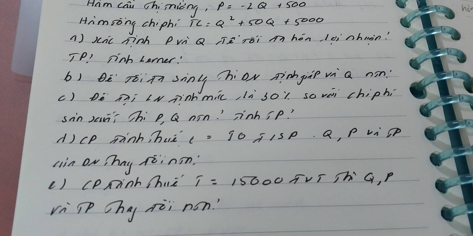 Ham cai Chinicng, P=-2Q+500
hi 
Himsong chiphi TC=Q^2+50Q+5000
() scac hinh Pvi Q jèrói mhón,lèinhuin? 
TP ' pinh Lerner! 
b) bē xòiānsinl hiov aingiàp vì a nsn? 
c) Dè mí N nhmic, là soi sovèi chiphí 
sin Jaāí Chi p, Q n¨n.' znhip? 
()cp fank, huè t=90π 15P· Q, P vicP 
ain On Thay xiinsn? 
e) cPninh hie T=15000π rs h G, P
vì p hg qèi non?