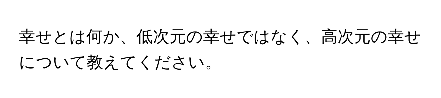 幸せとは何か、低次元の幸せではなく、高次元の幸せについて教えてください。