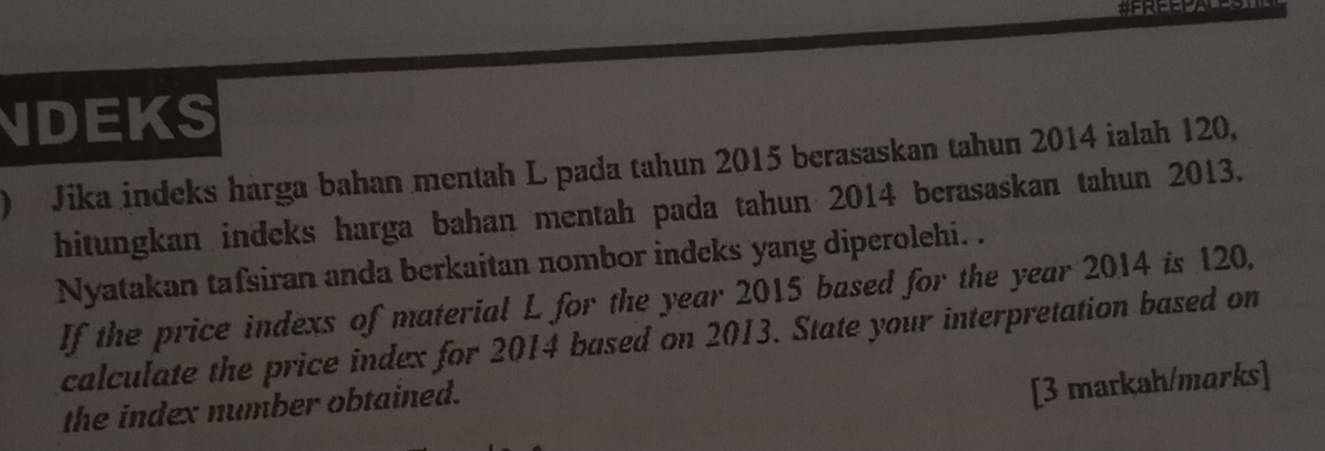 NDEKS 
) Jika indeks harga bahan mentah L pada tahun 2015 berasaskan tahun 2014 ialah 120, 
hitungkan indeks harga bahan mentah pada tahun 2014 berasaskan tahun 2013. 
Nyatakan tafsiran anda berkaitan nombor indeks yang diperolehi. . 
If the price indexs of material L for the year 2015 based for the year 2014 is 120. 
calculate the price index for 2014 based on 2013. State your interpretation based on 
the index number obtained. 
[3 markah/marks]